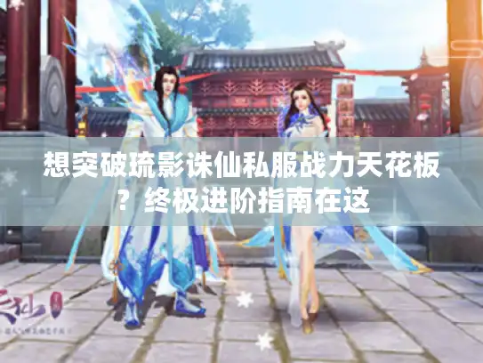 想突破琉影诛仙私服战力天花板？终极进阶指南在这