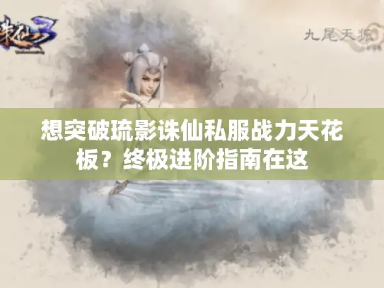 想突破琉影诛仙私服战力天花板？终极进阶指南在这