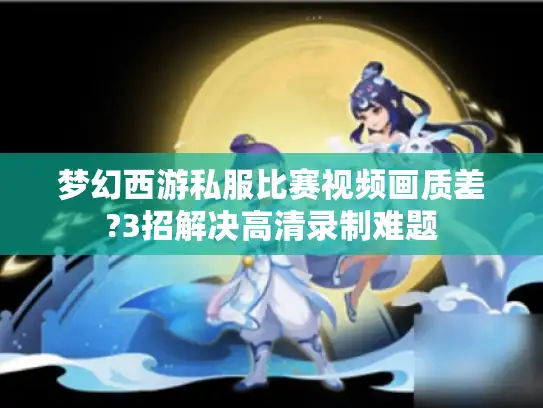 梦幻西游私服比赛视频画质差?3招解决高清录制难题 梦幻西游私服比赛视频画质差?3招解决高清录制难题