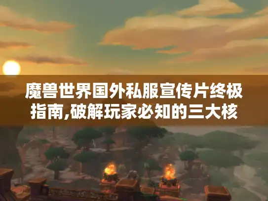 魔兽世界国外私服宣传片终极指南,破解玩家必知的三大核心玩法