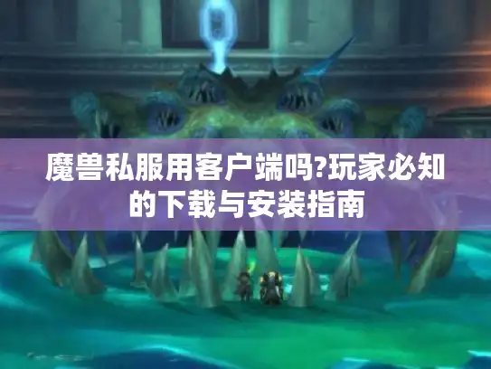 魔兽私服用客户端吗?玩家必知的下载与安装指南