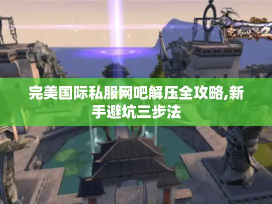 完美国际私服网吧解压全攻略,新手避坑三步法