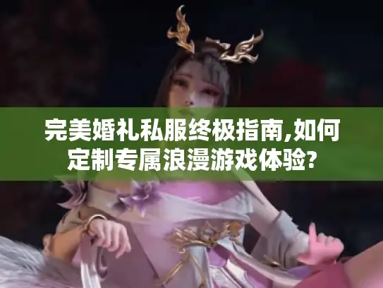 完美婚礼私服终极指南,如何定制专属浪漫游戏体验?