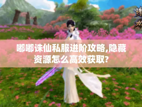 嘟嘟诛仙私服进阶攻略,隐藏资源怎么高效获取?