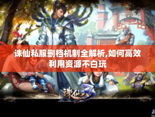 诛仙私服删档机制全解析,如何高效利用资源不白玩 诛仙私服删档机制全解析,如何高效利用资源不白玩