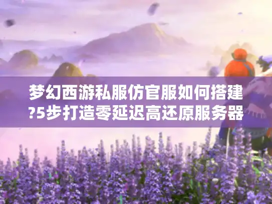 梦幻西游私服仿官服如何搭建?5步打造零延迟高还原服务器
