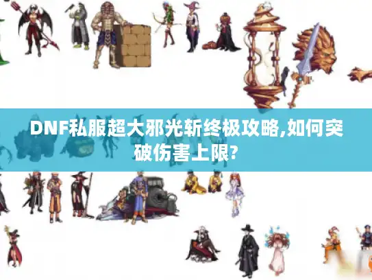 DNF私服超大邪光斩终极攻略,如何突破伤害上限?