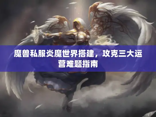 魔兽私服炎魔世界搭建，攻克三大运营难题指南