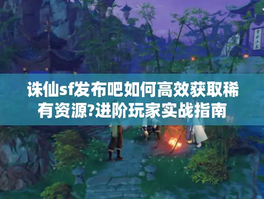 诛仙sf发布吧如何高效获取稀有资源?进阶玩家实战指南