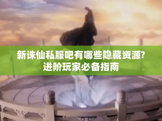 新诛仙私服吧有哪些隐藏资源?进阶玩家必备指南