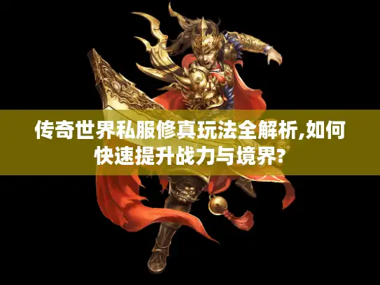 传奇世界私服修真玩法全解析,如何快速提升战力与境界?