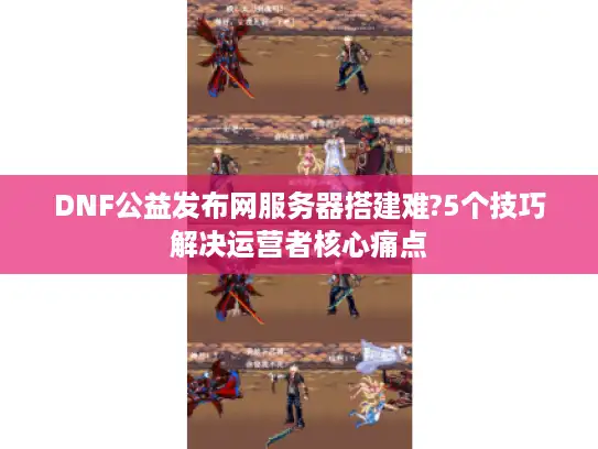 DNF公益发布网服务器搭建难?5个技巧解决运营者核心痛点