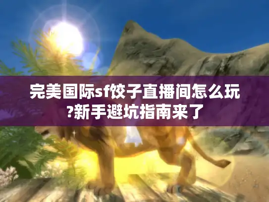 完美国际sf饺子直播间怎么玩?新手避坑指南来了 完美国际sf饺子直播间怎么玩?新手避坑指南来了