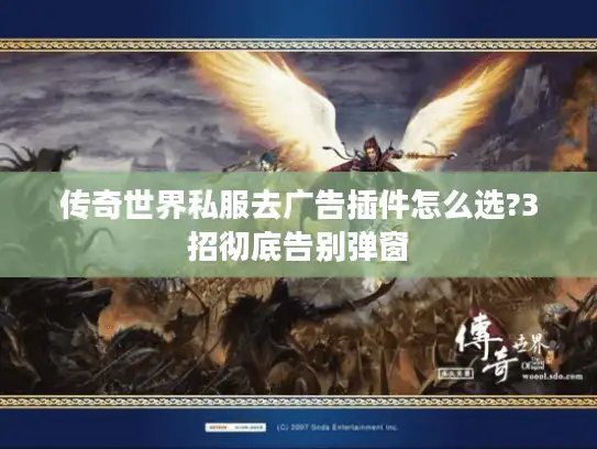 传奇世界私服去广告插件怎么选?3招彻底告别弹窗