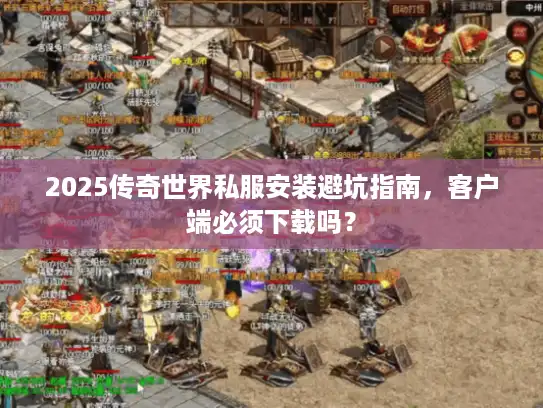 2025传奇世界私服安装避坑指南，客户端必须下载吗？