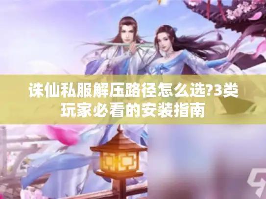 诛仙私服解压路径怎么选?3类玩家必看的安装指南