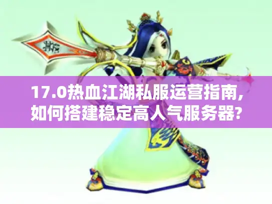 17.0热血江湖私服运营指南,如何搭建稳定高人气服务器?