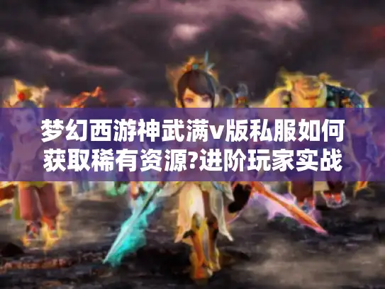 梦幻西游神武满v版私服如何获取稀有资源?进阶玩家实战指南