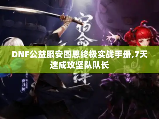DNF公益服安图恩终极实战手册,7天速成攻坚队队长