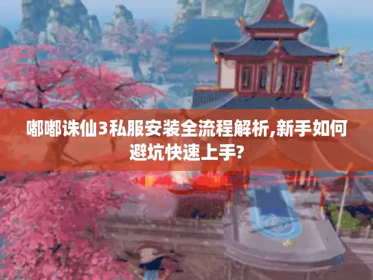 嘟嘟诛仙3私服安装全流程解析,新手如何避坑快速上手?