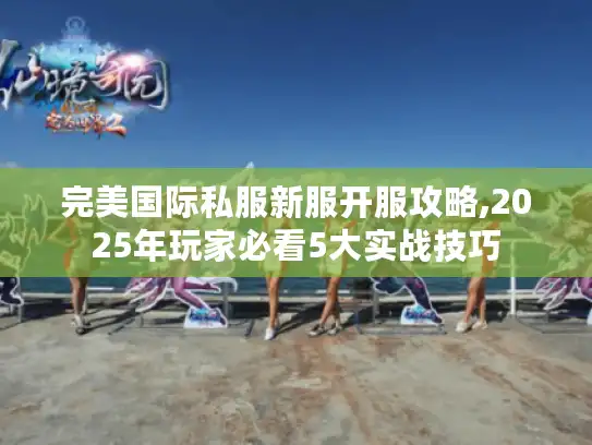 完美国际私服新服开服攻略,2025年玩家必看5大实战技巧