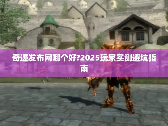 奇迹发布网哪个好?2025玩家实测避坑指南