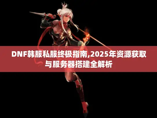 DNF韩服私服终极指南,2025年资源获取与服务器搭建全解析