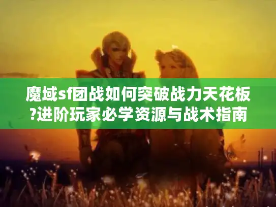 魔域sf团战如何突破战力天花板?进阶玩家必学资源与战术指南