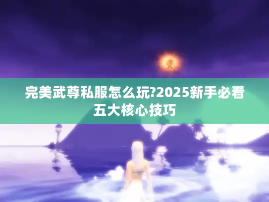 完美武尊私服怎么玩?2025新手必看五大核心技巧 完美武尊私服怎么玩?2025新手必看五大核心技巧