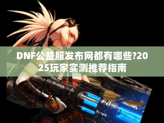 DNF公益服发布网都有哪些?2025玩家实测推荐指南