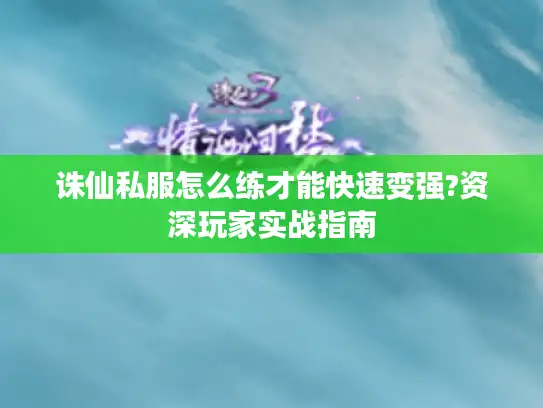 诛仙私服怎么练才能快速变强?资深玩家实战指南