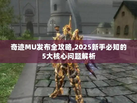奇迹MU发布全攻略,2025新手必知的5大核心问题解析