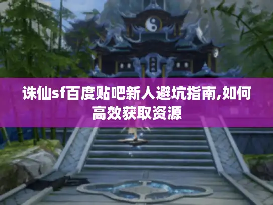 诛仙sf百度贴吧新人避坑指南,如何高效获取资源