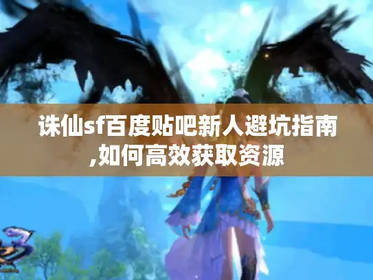 诛仙sf百度贴吧新人避坑指南,如何高效获取资源