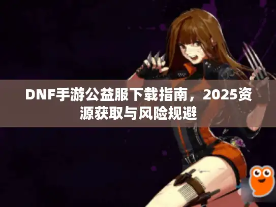 DNF手游公益服下载指南,2025资源获取与风险规避 DNF手游公益服下载指南,2025资源获取与风险规避