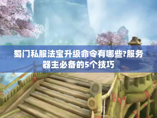蜀门私服法宝升级命令有哪些?服务器主必备的5个技巧