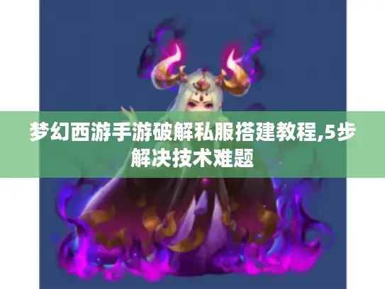 梦幻西游手游破解私服搭建教程,5步解决技术难题