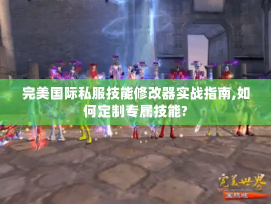 完美国际私服技能修改器实战指南,如何定制专属技能?