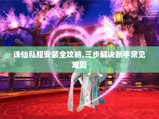 诛仙私服安装全攻略,三步解决新手常见难题