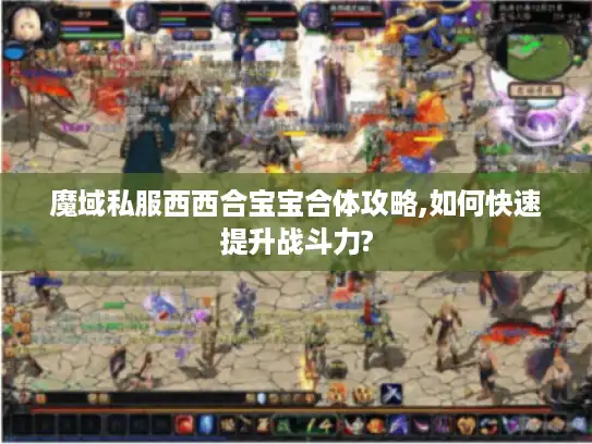 魔域私服西西合宝宝合体攻略,如何快速提升战斗力? 魔域私服西西合宝宝合体攻略,如何快速提升战斗力?