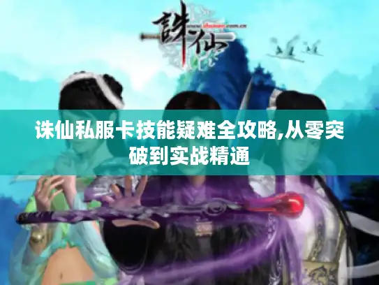 诛仙私服卡技能疑难全攻略,从零突破到实战精通