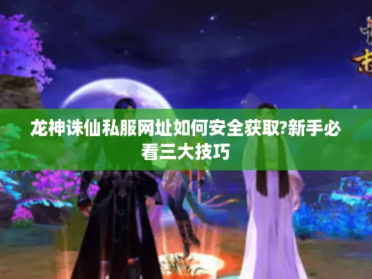 龙神诛仙私服网址如何安全获取?新手必看三大技巧