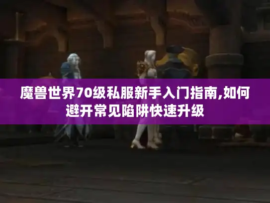 魔兽世界70级私服新手入门指南,如何避开常见陷阱快速升级