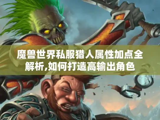 魔兽世界私服猎人属性加点全解析,如何打造高输出角色