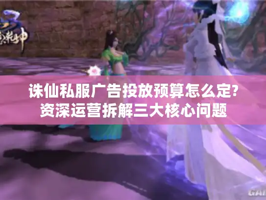 诛仙私服广告投放预算怎么定?资深运营拆解三大核心问题 诛仙私服广告投放预算怎么定?资深运营拆解三大核心问题