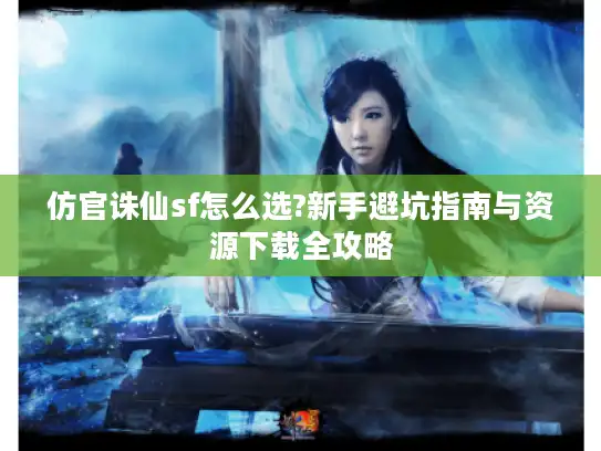 仿官诛仙sf怎么选?新手避坑指南与资源下载全攻略