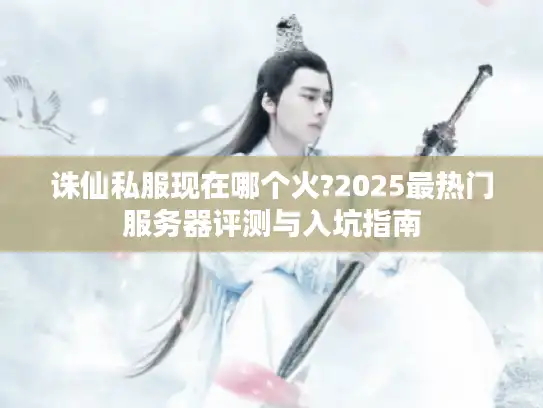 诛仙私服现在哪个火?2025最热门服务器评测与入坑指南