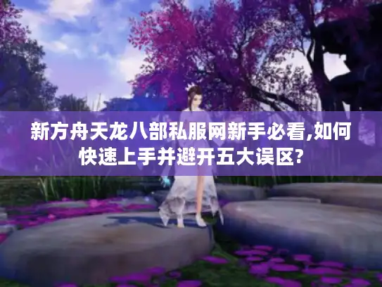 新方舟天龙八部私服网新手必看,如何快速上手并避开五大误区? 新方舟天龙八部私服网新手必看,如何快速上手并避开五大误区?