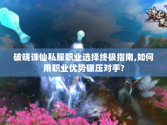 破晓诛仙私服职业选择终极指南,如何用职业优势碾压对手?