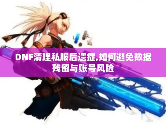 DNF清理私服后遗症,如何避免数据残留与账号风险 DNF清理私服后遗症,如何避免数据残留与账号风险